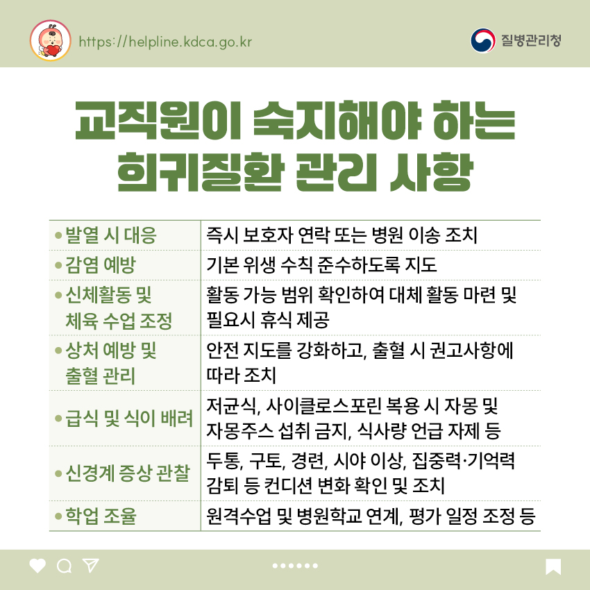 교직원이 숙지해야 하는 희귀질환 관리 사항 - 발열 시 대응: 즉시 보호자 연락 또는 병원 이송 조치 - 감염 예방: 기본 위생 수칙 준수하도록 지도 - 신체활동 및 체육 수업 조정: 활동 가능 범위 확인하여 대체 활동 마련 및 필요시 휴식 제공 - 상처 예방 및 출혈 관리: 안전 지도를 강화하고, 출혈 시 권고사항에 따라 조치 - 급식 및 식이 배려: 저균식, 사이클로스포린 복용 시 자몽 및 자몽주스 섭취 금지, 식사량 언급 자제 등 - 신경계 증상 관찰: 두통, 구토, 경련, 시야 이상, 집중력·기억력 감퇴 등 컨디션 변화 확인 및 조치 - 학업 조율: 원격수업 및 병원학교 연계, 평가 일정 조정 등